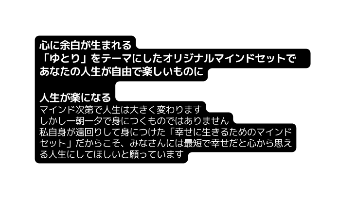 心に余白が生まれる ゆとり をテーマにしたオリジナルマインドセットで あなたの人生が自由で楽しいものに 人生が楽になる マインド次第で人生は大きく変わります しかし一朝一夕で身につくものではありません 私自身が遠回りして身につけた 幸せに生きるためのマインドセット だからこそ みなさんには最短で幸せだと心から思える人生にしてほしいと願っています